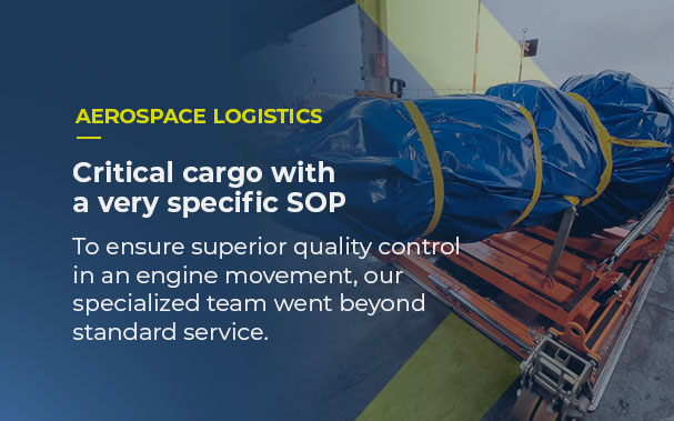 Over the image of the engine packed to be transported, it is written expedited AEROSPACE LOGISTICS, Critical cargo with a very specific SOP. To ensure superior quality control in an engine movement, our specialized team went beyond standard service.